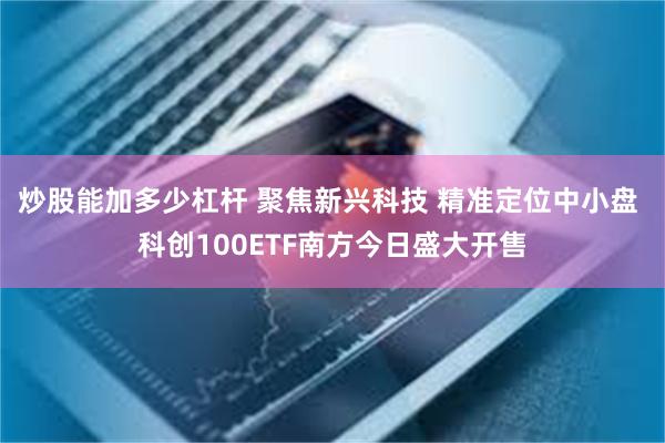 炒股能加多少杠杆 聚焦新兴科技 精准定位中小盘 科创100ETF南方今日盛大开售