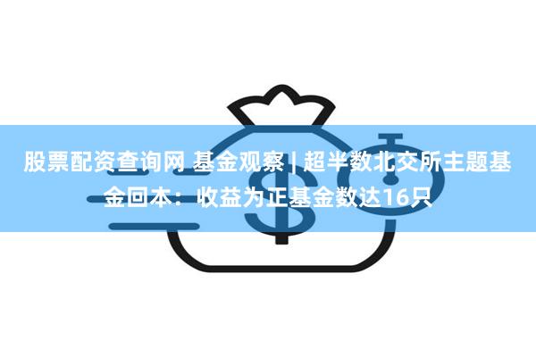 股票配资查询网 基金观察 | 超半数北交所主题基金回本：收益为正基金数达16只