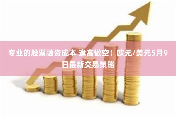 专业的股票融资成本 逢高做空！欧元/美元5月9日最新交易策略