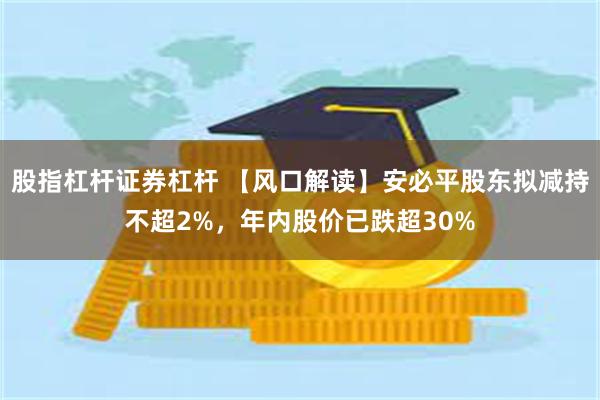 股指杠杆证券杠杆 【风口解读】安必平股东拟减持不超2%，年内股价已跌超30%