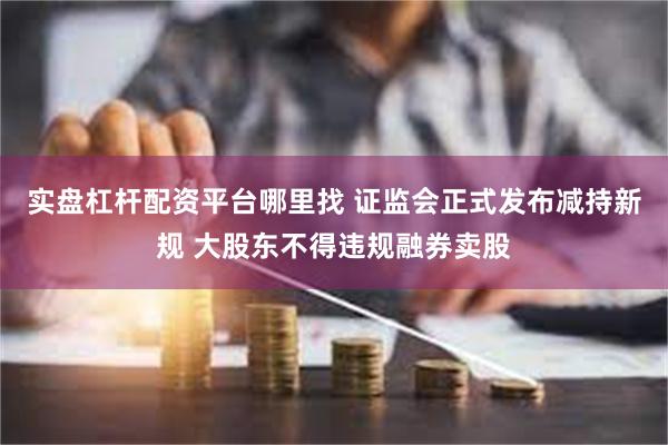 实盘杠杆配资平台哪里找 证监会正式发布减持新规 大股东不得违规融券卖股