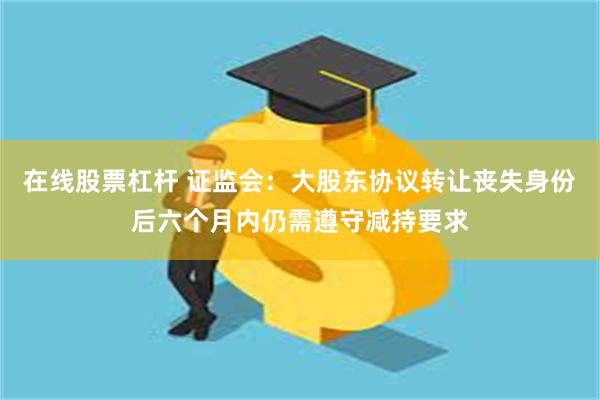 在线股票杠杆 证监会：大股东协议转让丧失身份后六个月内仍需遵守减持要求