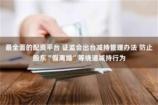 最全面的配资平台 证监会出台减持管理办法 防止股东“假离婚”等绕道减持行为