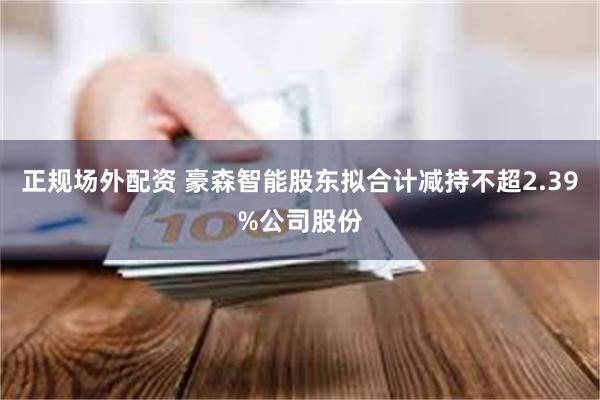 正规场外配资 豪森智能股东拟合计减持不超2.39%公司股份