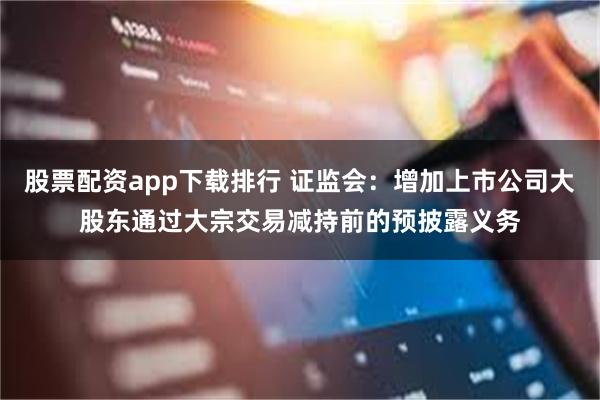 股票配资app下载排行 证监会：增加上市公司大股东通过大宗交易减持前的预披露义务