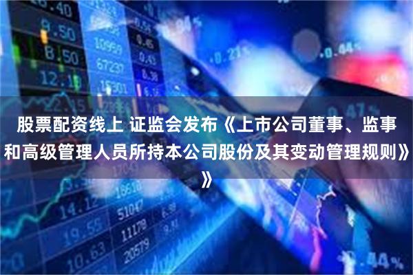 股票配资线上 证监会发布《上市公司董事、监事和高级管理人员所持本公司股份及其变动管理规则》