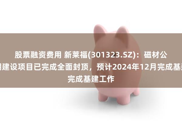 股票融资费用 新莱福(301323.SZ)：磁材公司二期建设项目已完成全面封顶，预计2024年12月完成基建工作