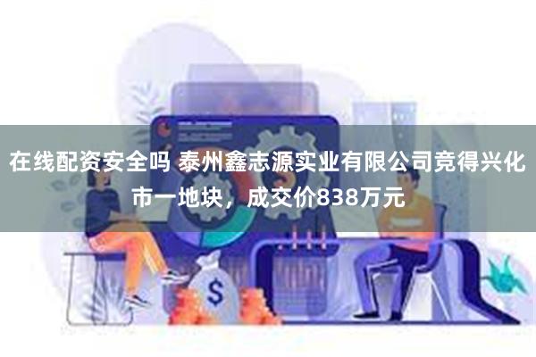 在线配资安全吗 泰州鑫志源实业有限公司竞得兴化市一地块，成交价838万元