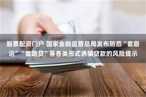 股票配资门户 国家金融监管总局发布防范“套路运”“套路贷”等各类形式诱骗贷款的风险提示