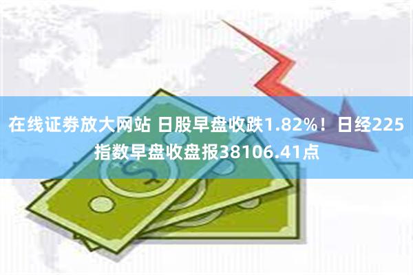 在线证劵放大网站 日股早盘收跌1.82%！日经225指数早盘收盘报38106.41点