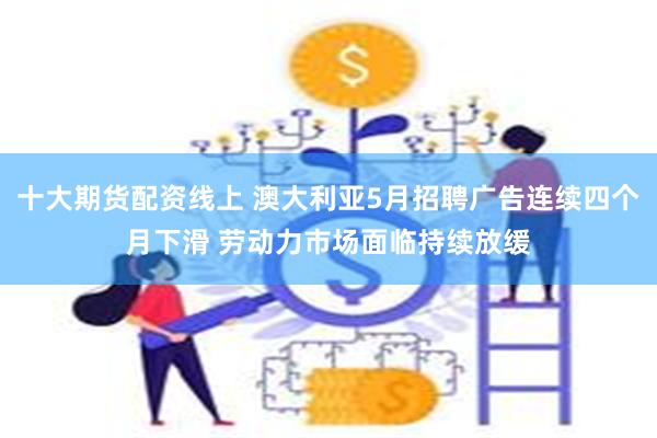 十大期货配资线上 澳大利亚5月招聘广告连续四个月下滑 劳动力市场面临持续放缓