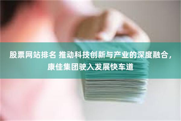 股票网站排名 推动科技创新与产业的深度融合，康佳集团驶入发展快车道