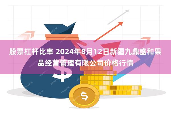 股票杠杆比率 2024年8月12日新疆九鼎盛和果品经营管理有限公司价格行情