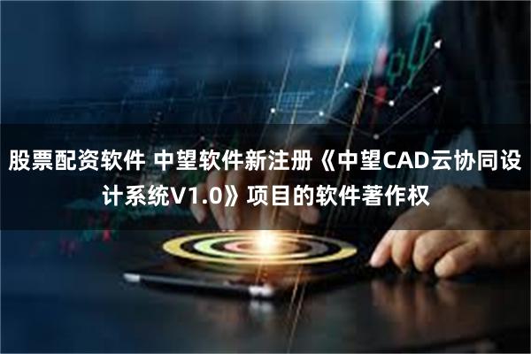 股票配资软件 中望软件新注册《中望CAD云协同设计系统V1.0》项目的软件著作权