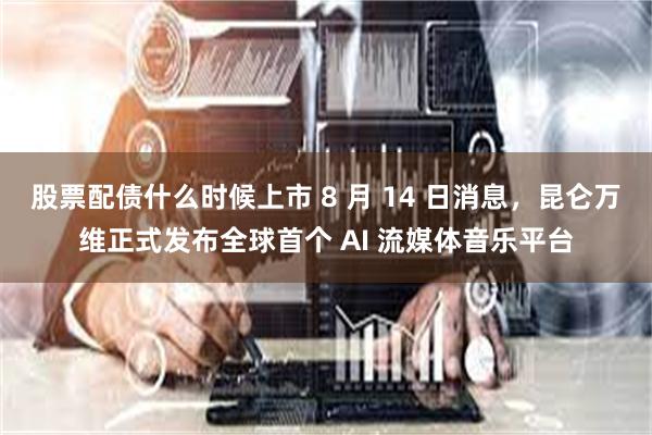 股票配债什么时候上市 8 月 14 日消息，昆仑万维正式发布全球首个 AI 流媒体音乐平台