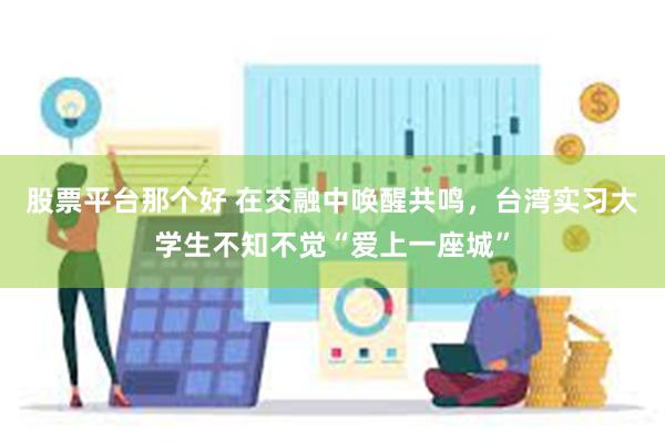 股票平台那个好 在交融中唤醒共鸣，台湾实习大学生不知不觉“爱上一座城”