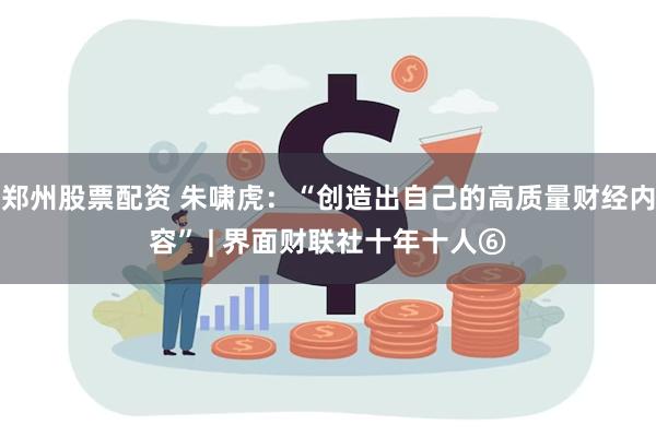 郑州股票配资 朱啸虎：“创造出自己的高质量财经内容” | 界面财联社十年十人⑥