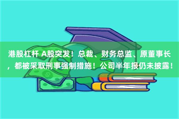 港股杠杆 A股突发！总裁、财务总监、原董事长，都被采取刑事强制措施！公司半年报仍未披露！