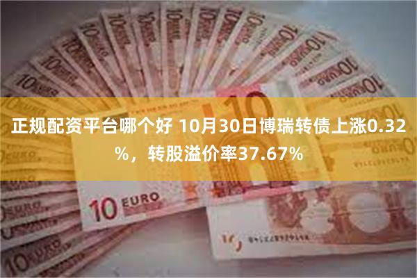 正规配资平台哪个好 10月30日博瑞转债上涨0.32%，转股溢价率37.67%