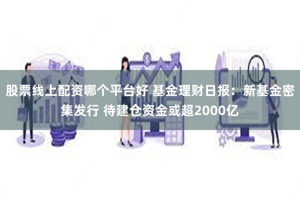 股票线上配资哪个平台好 基金理财日报：新基金密集发行 待建仓资金或超2000亿