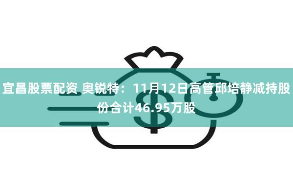 宜昌股票配资 奥锐特：11月12日高管邱培静减持股份合计46.95万股