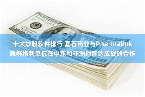 十大炒股软件排行 基石药业与Pharmalink就舒格利单抗在中东和非洲地区达成战略合作