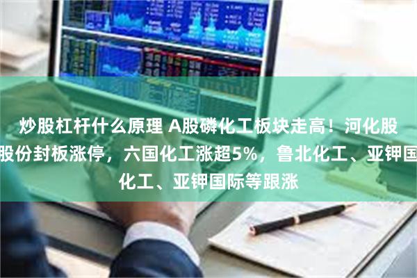 炒股杠杆什么原理 A股磷化工板块走高！河化股份、粤桂股份封板涨停，六国化工涨超5%，鲁北化工、亚钾国际等跟涨