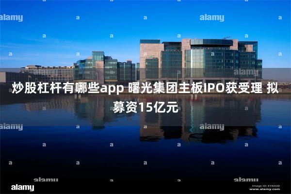 炒股杠杆有哪些app 曙光集团主板IPO获受理 拟募资15亿元