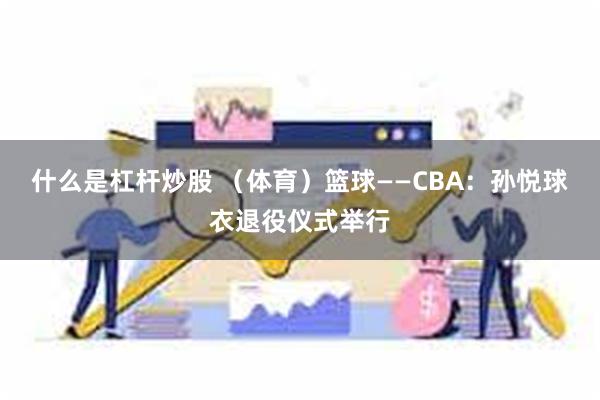 什么是杠杆炒股 （体育）篮球——CBA：孙悦球衣退役仪式举行