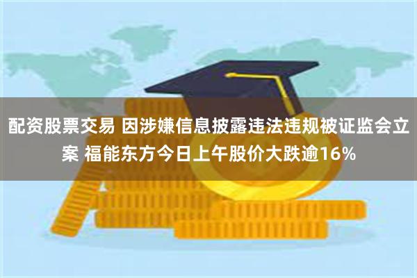 配资股票交易 因涉嫌信息披露违法违规被证监会立案 福能东方今日上午股价大跌逾16%