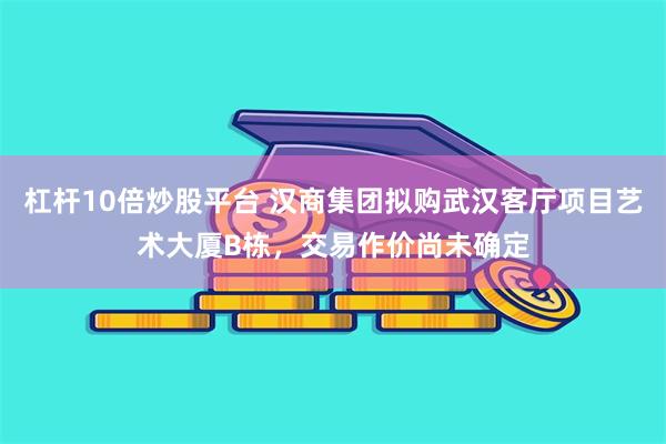 杠杆10倍炒股平台 汉商集团拟购武汉客厅项目艺术大厦B栋，交易作价尚未确定