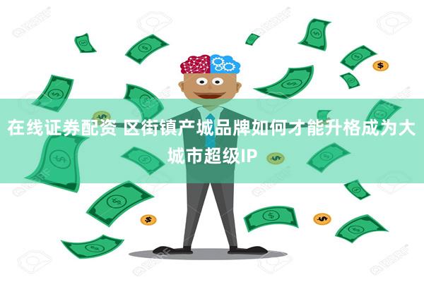 在线证券配资 区街镇产城品牌如何才能升格成为大城市超级IP