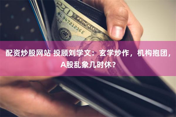 配资炒股网站 投顾刘学文：玄学炒作，机构抱团，A股乱象几时休？