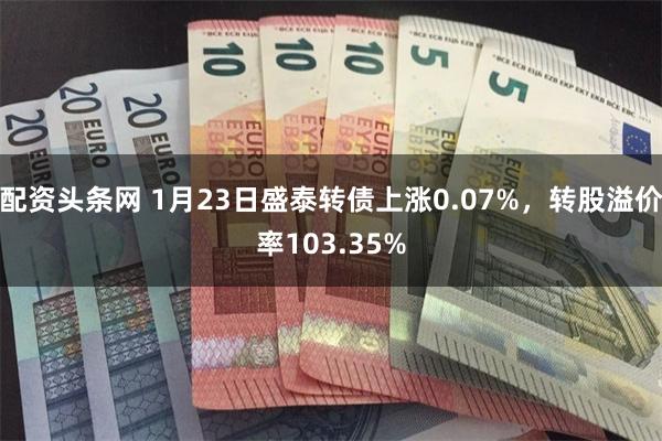 配资头条网 1月23日盛泰转债上涨0.07%，转股溢价率103.35%