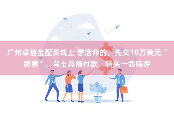 广州卓信宝配资线上 想活命的，先交10万美元“路费”，乌士兵刚付款，转头一命呜呼