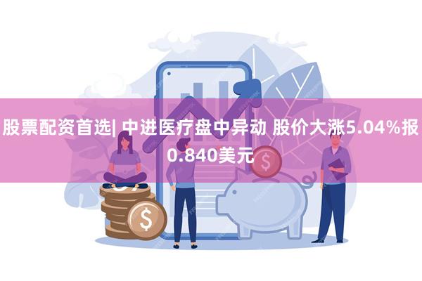 股票配资首选| 中进医疗盘中异动 股价大涨5.04%报0.840美元