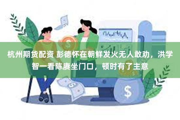 杭州期货配资 彭德怀在朝鲜发火无人敢劝，洪学智一看陈赓坐门口，顿时有了主意