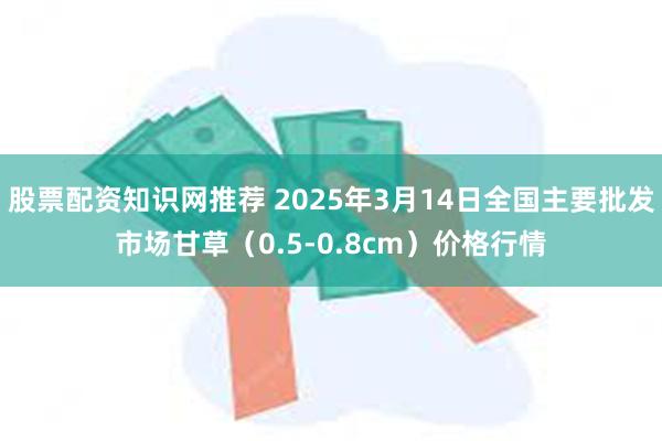 股票配资知识网推荐 2025年3月14日全国主要批发市场甘草（0.5-0.8cm）价格行情