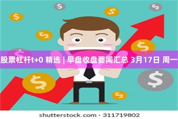 股票杠杆t+0 精选 | 早盘收盘要闻汇总 3月17日 周一