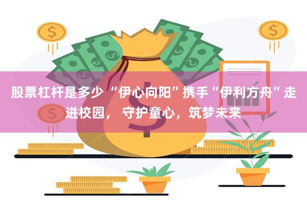 股票杠杆是多少 “伊心向阳”携手“伊利方舟”走进校园， 守护童心，筑梦未来